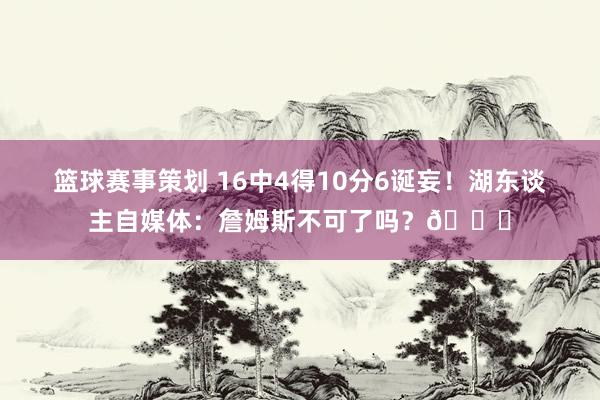 篮球赛事策划 16中4得10分6诞妄！湖东谈主自媒体：詹姆斯不可了吗？💔