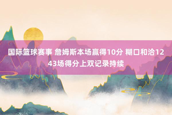 国际篮球赛事 詹姆斯本场赢得10分 糊口和洽1243场得分上双记录持续