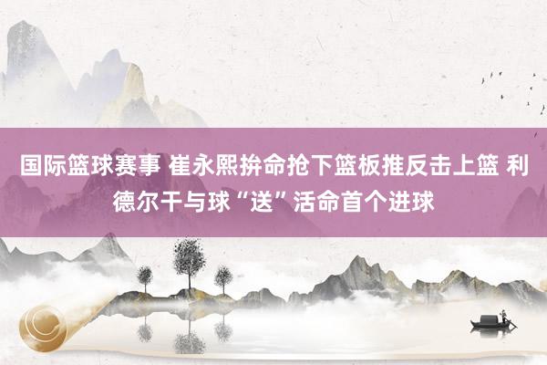 国际篮球赛事 崔永熙拚命抢下篮板推反击上篮 利德尔干与球“送”活命首个进球