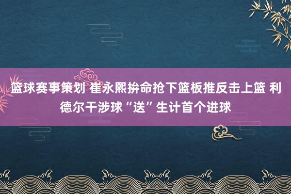 篮球赛事策划 崔永熙拚命抢下篮板推反击上篮 利德尔干涉球“送”生计首个进球