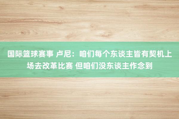 国际篮球赛事 卢尼：咱们每个东谈主皆有契机上场去改革比赛 但咱们没东谈主作念到