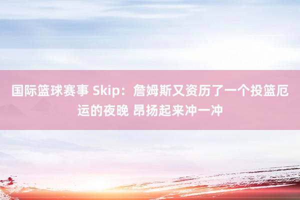 国际篮球赛事 Skip：詹姆斯又资历了一个投篮厄运的夜晚 昂扬起来冲一冲