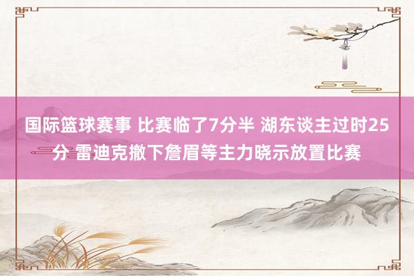 国际篮球赛事 比赛临了7分半 湖东谈主过时25分 雷迪克撤下詹眉等主力晓示放置比赛