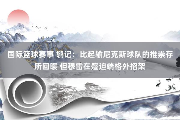 国际篮球赛事 鹕记：比起输尼克斯球队的推崇存所回暖 但穆雷在蹙迫端格外招架