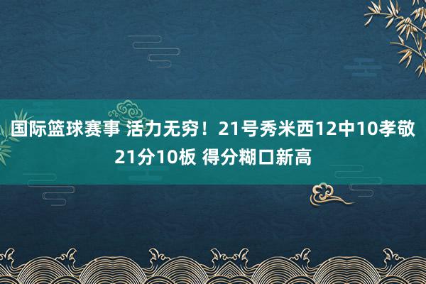 国际篮球赛事 活力无穷！21号秀米西12中10孝敬21分10板 得分糊口新高