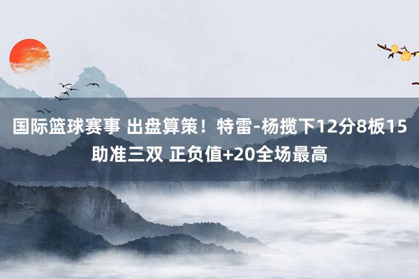 国际篮球赛事 出盘算策！特雷-杨揽下12分8板15助准三双 正负值+20全场最高