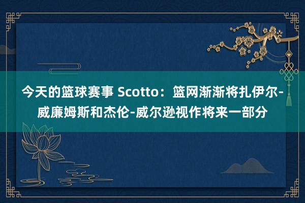 今天的篮球赛事 Scotto：篮网渐渐将扎伊尔-威廉姆斯和杰伦-威尔逊视作将来一部分