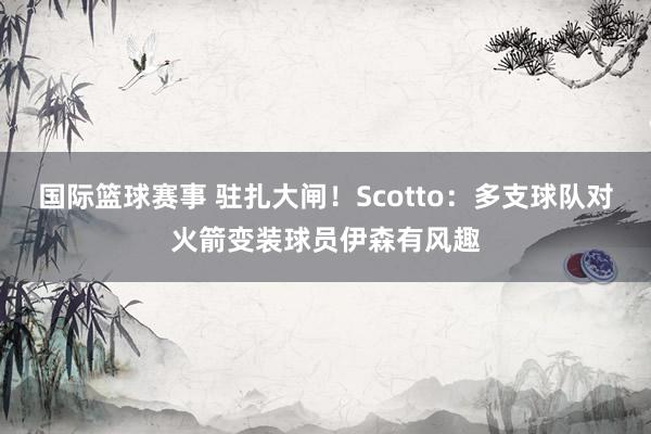 国际篮球赛事 驻扎大闸！Scotto：多支球队对火箭变装球员伊森有风趣