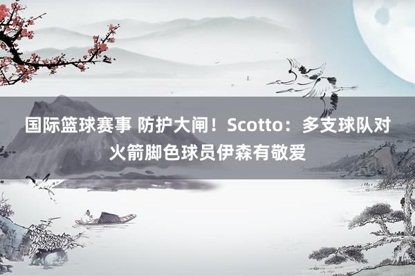 国际篮球赛事 防护大闸！Scotto：多支球队对火箭脚色球员伊森有敬爱