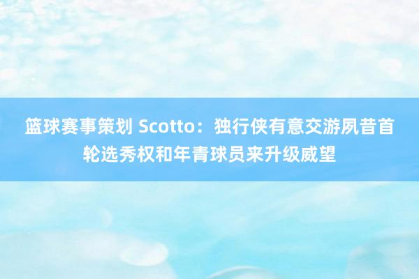 篮球赛事策划 Scotto：独行侠有意交游夙昔首轮选秀权和年青球员来升级威望