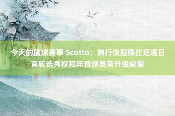 今天的篮球赛事 Scotto：独行侠迥殊往还返日首轮选秀权和年青球员来升级威望