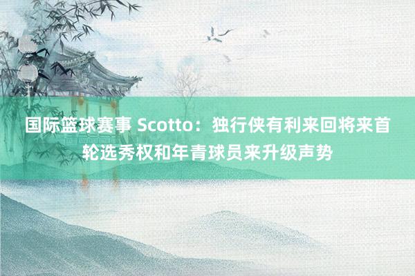 国际篮球赛事 Scotto：独行侠有利来回将来首轮选秀权和年青球员来升级声势