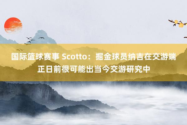 国际篮球赛事 Scotto：掘金球员纳吉在交游端正日前很可能出当今交游研究中