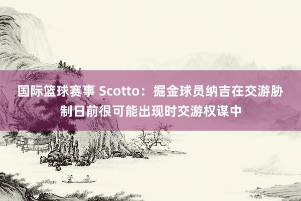 国际篮球赛事 Scotto：掘金球员纳吉在交游胁制日前很可能出现时交游权谋中