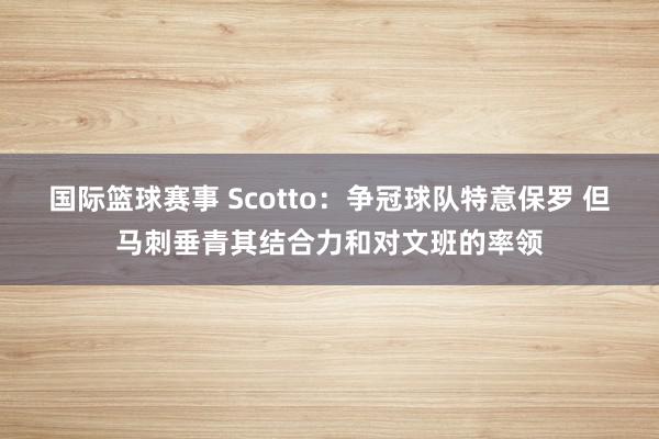 国际篮球赛事 Scotto：争冠球队特意保罗 但马刺垂青其结合力和对文班的率领