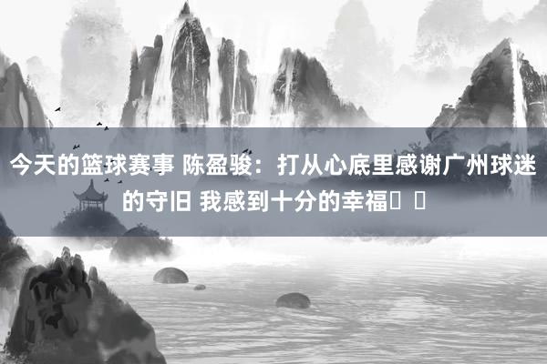 今天的篮球赛事 陈盈骏：打从心底里感谢广州球迷的守旧 我感到十分的幸福❤️