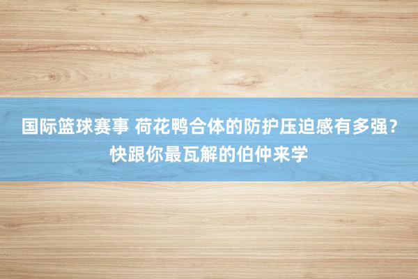 国际篮球赛事 荷花鸭合体的防护压迫感有多强？快跟你最瓦解的伯仲来学