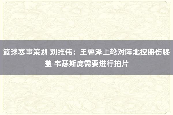 篮球赛事策划 刘维伟：王睿泽上轮对阵北控掰伤膝盖 韦瑟斯庞需要进行拍片