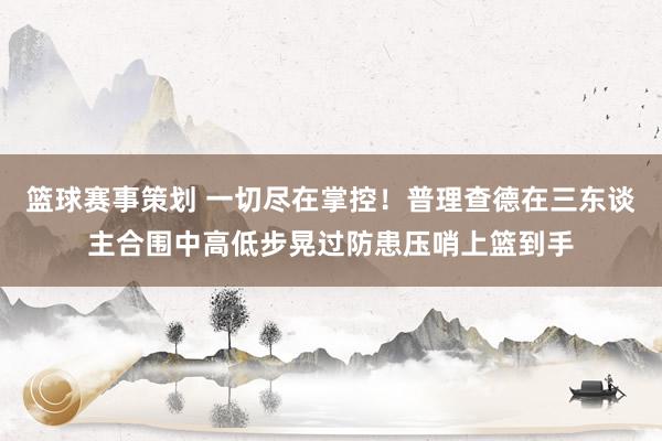 篮球赛事策划 一切尽在掌控！普理查德在三东谈主合围中高低步晃过防患压哨上篮到手