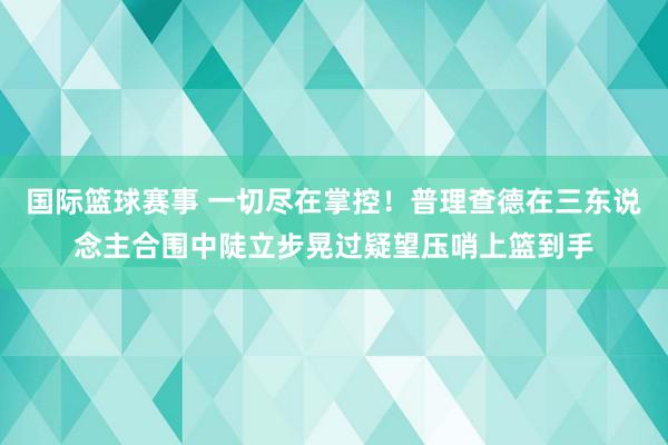 国际篮球赛事 一切尽在掌控！普理查德在三东说念主合围中陡立步晃过疑望压哨上篮到手