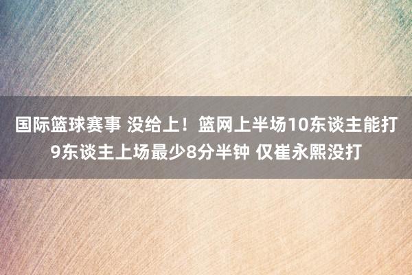 国际篮球赛事 没给上！篮网上半场10东谈主能打9东谈主上场最少8分半钟 仅崔永熙没打