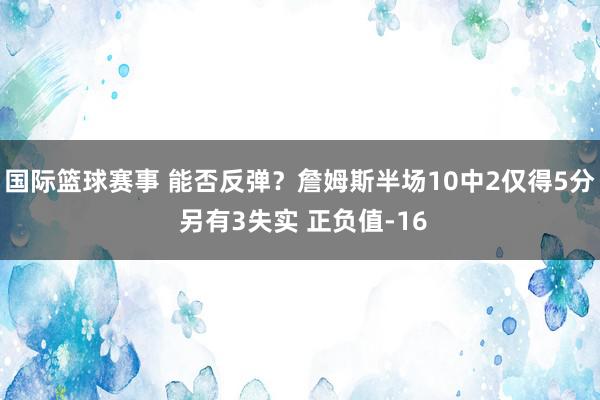 国际篮球赛事 能否反弹？詹姆斯半场10中2仅得5分 另有3失实 正负值-16