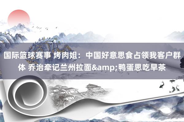 国际篮球赛事 烤肉姐：中国好意思食占领我客户群体 乔治牵记兰州拉面&鸭蛋思吃早茶