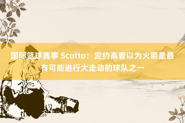 国际篮球赛事 Scotto：定约高管以为火箭是最有可能进行大走动的球队之一