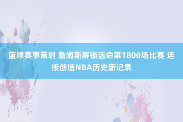 篮球赛事策划 詹姆斯解锁活命第1800场比赛 连接创造NBA历史新记录