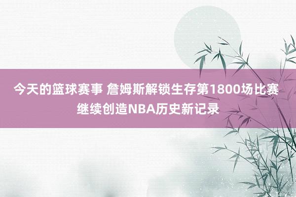 今天的篮球赛事 詹姆斯解锁生存第1800场比赛 继续创造NBA历史新记录