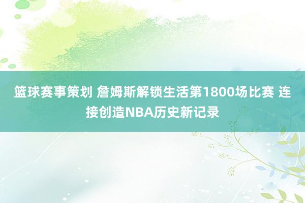 篮球赛事策划 詹姆斯解锁生活第1800场比赛 连接创造NBA历史新记录