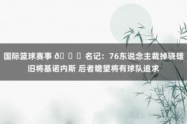 国际篮球赛事 👀名记：76东说念主裁掉骁雄旧将基诺内斯 后者瞻望将有球队追求