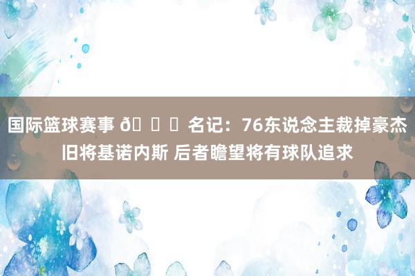 国际篮球赛事 👀名记：76东说念主裁掉豪杰旧将基诺内斯 后者瞻望将有球队追求