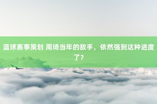 篮球赛事策划 周琦当年的敌手，依然强到这种进度了？