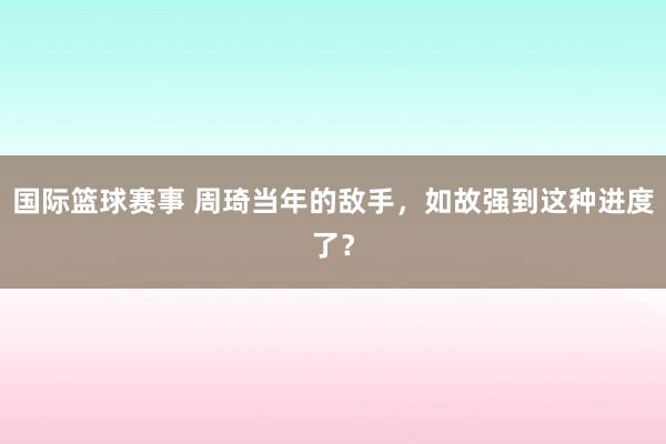 国际篮球赛事 周琦当年的敌手，如故强到这种进度了？