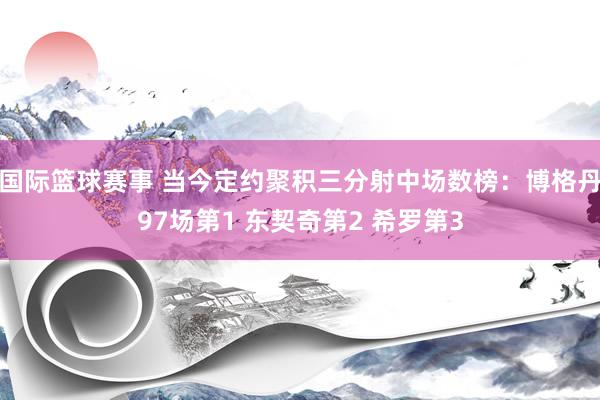 国际篮球赛事 当今定约聚积三分射中场数榜：博格丹97场第1 东契奇第2 希罗第3