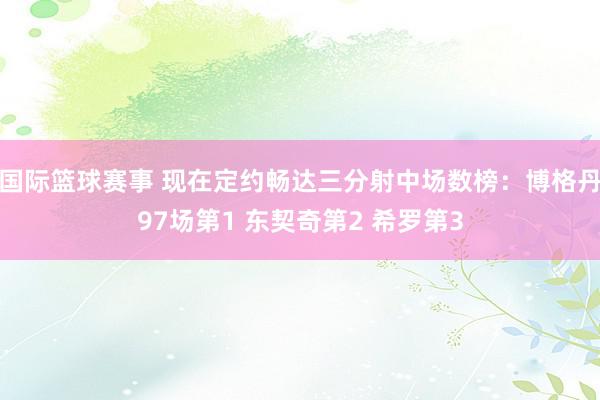 国际篮球赛事 现在定约畅达三分射中场数榜：博格丹97场第1 东契奇第2 希罗第3