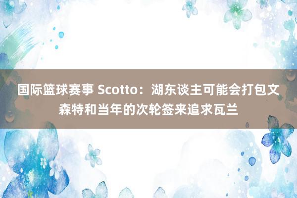 国际篮球赛事 Scotto：湖东谈主可能会打包文森特和当年的次轮签来追求瓦兰