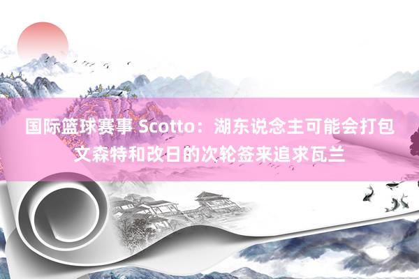 国际篮球赛事 Scotto：湖东说念主可能会打包文森特和改日的次轮签来追求瓦兰