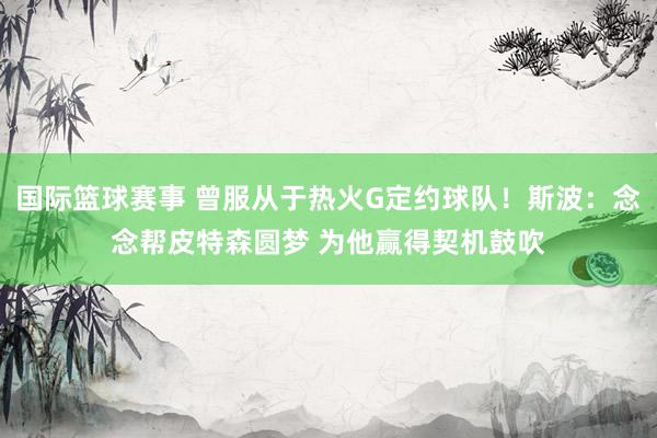 国际篮球赛事 曾服从于热火G定约球队！斯波：念念帮皮特森圆梦 为他赢得契机鼓吹