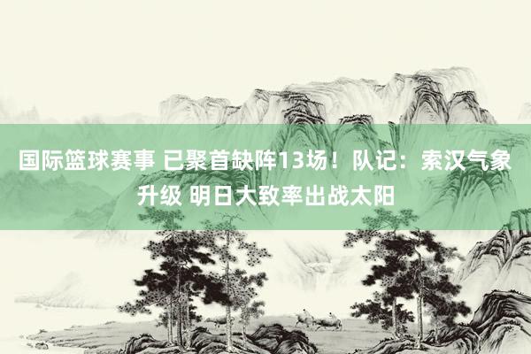 国际篮球赛事 已聚首缺阵13场！队记：索汉气象升级 明日大致率出战太阳