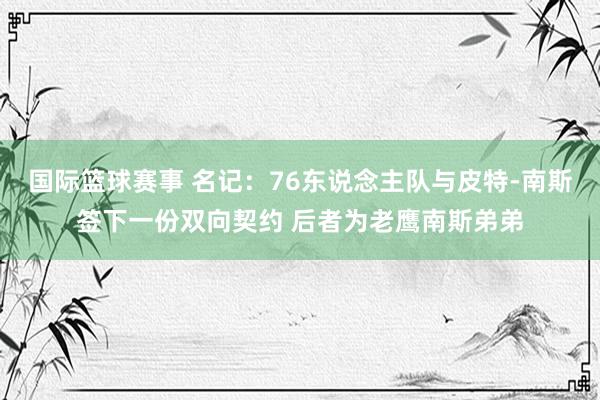 国际篮球赛事 名记：76东说念主队与皮特-南斯签下一份双向契约 后者为老鹰南斯弟弟