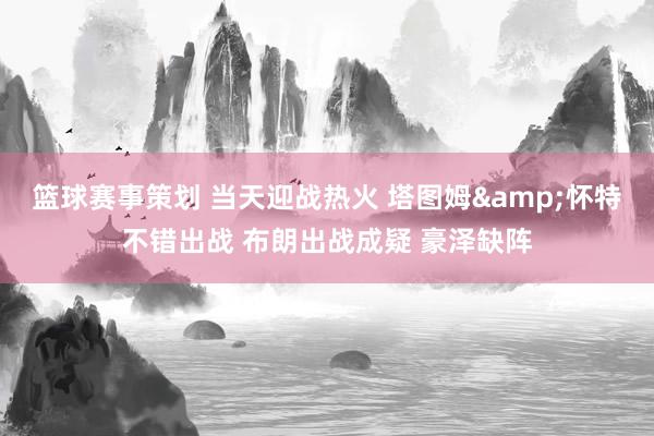 篮球赛事策划 当天迎战热火 塔图姆&怀特不错出战 布朗出战成疑 豪泽缺阵