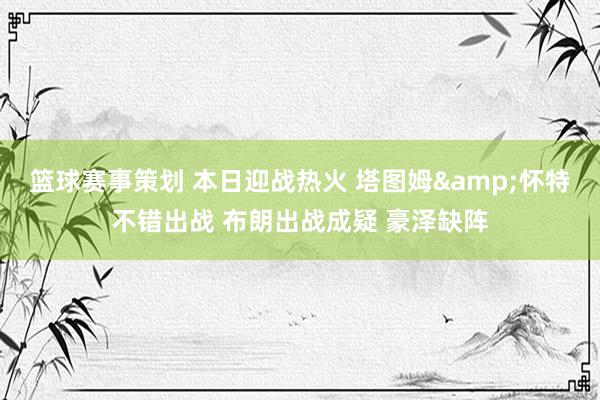 篮球赛事策划 本日迎战热火 塔图姆&怀特不错出战 布朗出战成疑 豪泽缺阵