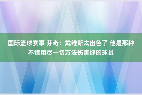 国际篮球赛事 芬奇：戴维斯太出色了 他是那种不错用尽一切方法伤害你的球员