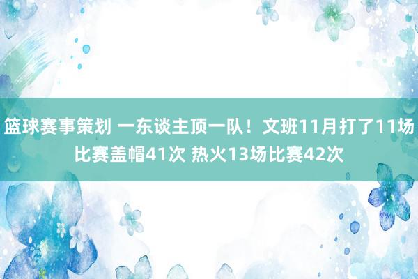 篮球赛事策划 一东谈主顶一队！文班11月打了11场比赛盖帽41次 热火13场比赛42次