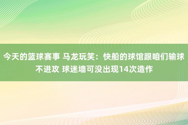 今天的篮球赛事 马龙玩笑：快船的球馆跟咱们输球不进攻 球迷墙可没出现14次造作