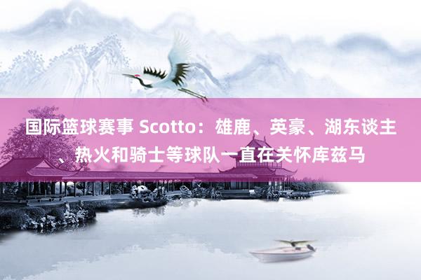 国际篮球赛事 Scotto：雄鹿、英豪、湖东谈主、热火和骑士等球队一直在关怀库兹马