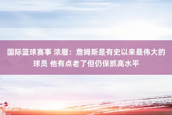 国际篮球赛事 浓眉：詹姆斯是有史以来最伟大的球员 他有点老了但仍保抓高水平